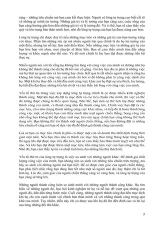 ràng – những tiêu chuẩn mà bạn cam kết thực hiện. Người có lòng tự trọng cao biết rất rõ
về những gì mình tin tưởng. Những giá trị và lý tưởng của bạn càng cao, cuộc sống của
bạn càng hướng gần hơn đến những giá trị và lý tưởng đó. Và vì thế, bạn sẽ cảm thấy yêu
quý và tôn trọng bản thân mình hơn, nhờ đó lòng tự trọng của bạn lại được nâng cao hơn.
Lòng tự trọng chỉ được duy trì nếu những mục tiêu và những giá trị của bạn tương xứng
với nhau. Phần lớn những sức ép mà nhiều người trải qua chính là do họ tin tưởng vào
một điều, nhưng lại nỗ lực làm một điều khác. Nếu những mục tiêu và những giá trị của
bạn hòa hợp với nhau, mọi chuyện sẽ khác hẳn. Bạn sẽ cảm thấy mình tràn đầy năng
lượng và khỏe mạnh như thế nào. Và đó mới chính là lúc bạn đạt được những tiến bộ
thực sự.
Nhiều người nói với tôi rằng họ không hài lòng với công việc của mình và dường như họ
không thể thành công cho dù họ đã hết sức cố gắng. Tôi hỏi liệu đó có phải là những việc
mà họ thật sự quan tâm và tin tưởng hay chưa. Kết quả là rất nhiều người nhận ra rằng họ
không hài lòng với công việc của mình chỉ bởi vì đó không phải là công việc dành cho
họ. Một khi họ thay đổi và bắt đầu một công việc khác mà họ thật sự yêu thích, tin tưởng,
họ bắt đầu đạt được những tiến bộ rõ rệt và cảm thấy hài lòng với công việc của mình.
Yếu tố thứ ba trong việc xây dựng lòng tự trọng chính là có được nhiều kinh nghiệm
thành công. Một khi bạn đã đặt ra mục đích và các tiêu chuẩn cho mình, thì việc có thể
đo lường được chúng là điều quan trọng. Như thế, bạn mới có thể tích lũy được những
thành công của mình, cả thành công nhỏ lẫn thành công lớn. Chính việc bạn đặt ra các
mục tiêu, chia nhỏ chúng thành những công việc khác nhau, và tiếp đó là hoàn thành từng
công việc một, sẽ khiến bạn cảm thấy mình như một người chiến thắng. Song cũng cần
nhớ rằng bạn không thể đạt được một mục tiêu mà ngay chính bạn cũng không thể hình
dung nổi. Bạn không thể trở thành một người chiến thắng, nếu bạn không đặt ra những
tiêu chuẩn rõ ràng mà bạn sẽ dựa vào đó để đánh giá thành công của mình.
Giả sử bạn có mục tiêu chính là phải có được một con số doanh thu nhất định trong thời
gian một năm. Nếu bạn chia nhỏ ra thành các mục tiêu theo từng tháng hoặc từng tuần,
thì ngay khi đạt được mục tiêu đầu tiên, bạn sẽ cảm thấy bản thân mình tuyệt vời như thế
nào. Và khi bạn đạt được thêm một mục tiêu, khả năng làm việc của bạn cũng tăng lên.
Nhờ đó, bạn cảm thấy tự tin và nhiệt tình hơn cho những lần thử thách tới.
Yếu tố thứ tư của lòng tự trọng là việc so sánh với những người khác. Để đánh giá chất
lượng công việc của mình, bạn không nên so sánh với những tiêu chuẩn trừu tượng, mà
hãy so sánh với những người mà bạn biết. Để có được cảm giác của người chiến thắng,
bạn phải biết chắc rằng bạn đang làm tốt như một số người nào đó, hay thậm chí là tốt
hơn họ. Lúc đó, cảm giác của người chiến thắng càng vẻ vang hơn, và lòng tự trọng của
bạn cũng sẽ tăng lên.
Những người thành công luôn so sánh mình với những người thành công khác. Họ tìm
hiểu về những người đó, học hỏi kinh nghiệm từ họ và nỗ lực để vượt qua những con
người đó, dần dần từng bước một. Cuối cùng, những người thành công đạt đến mục đích
khi họ chỉ còn cạnh tranh với chính bản thân mình và với những thành công trong quá
khứ của mình. Tuy nhiên, điều này chỉ có được sau khi họ đã lên đến đỉnh cao và bỏ lại
sau lưng những đối thủ khác.
7
 