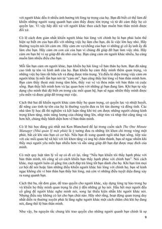 với người khác đều ít nhiều ảnh hưởng tới lòng tự trọng của họ. Bạn đã biết có thể làm để
khiến những người xung quanh bạn cảm thấy được tôn trọng và từ đó cảm thấy họ có
quyền lực. Vì vậy hãy đối xử với người khác theo cách bạn muốn bản thân mình được
đối xử.
Có lẽ cách đơn giản nhất khiến người khác hài lòng với chính họ là bạn phải luôn thể
hiện sự biết ơn của bạn đối với những việc họ làm cho bạn, dù là việc lớn hay nhỏ. Hãy
thường xuyên nói lời cảm ơn. Hãy cảm ơn vợ/chồng của bạn vì những gì cô ấy/anh ấy đã
làm cho bạn. Hãy cảm ơn con cái của bạn vì chúng đã giúp đỡ bạn làm việc nhà. Hãy
cảm ơn bạn bè vì sự giúp đỡ dù nhỏ của họ. Bạn càng cảm ơn người khác nhiều, họ càng
muốn làm nhiều điều cho bạn.
Mỗi lần bạn cảm ơn người khác, bạn khiến họ hài lòng về bản thân họ hơn. Bạn đã nâng
cao tính tự tôn và hình ảnh của họ. Bạn khiến họ cảm thấy mình thêm quan trọng, và
những việc họ làm rất hữu ích và đáng được trân trọng. Và điều kì diệu trong việc cảm ơn
người khác là mỗi lần bạn nói từ “cảm ơn”, bạn cũng thấy hài lòng về bản thân mình hơn.
Bạn cảm thấy thoải mái trong tâm hồn, thấy vui vẻ và thỏa mãn với bản thân và cuộc
sống. Bạn thấy hết mình hơn và lạc quan hơn với những gì bạn đang làm. Khi bạn tự xây
dựng cho mình thái độ biết ơn trong các mối quan hệ, bạn sẽ ngạc nhiên thấy mình được
yêu mến và được giúp đỡ trong mọi việc.
Cách thứ hai để khiến người khác cảm thấy họ quan trọng, có quyền lực và nhiệt huyết,
để nâng cao tính tự tôn của họ là thường xuyên đưa ra lời tán dương và đồng tình. Các
nhà tâm lý học đã thí nghiệm và kết luận rằng khi trẻ em được những người chúng kính
trọng khen tặng, mức năng lượng của chúng tăng lên, nhịp tim và nhịp thở cũng tăng và
hơn hết, chúng thấy hãnh diện hơn về bản thân mình.
Có lẽ bài học đáng giá nhất mà Ken Blanchard để lại trong cuốn sách The One Minute
Manager (Nhà quản lý một phút) là ý tưởng đưa ra những lời khen chỉ trong vòng một
phút, bất cứ khi nào bạn có cơ hội. Nếu bạn đi xung quanh ngôi nhà bạn sống, tiếp xúc
với các mối quan hệ xã hội với lời khen tặng và ủng hộ chân thành, bạn sẽ ngạc nhiên khi
thấy mọi người yêu mến bạn nhiều hơn và sẵn sàng giúp đỡ bạn đạt được mục đích của
mình.
Có một quy luật tâm lý về sự có đi có lại, rằng “Nếu bạn khiến tôi thấy hạnh phúc với
bản thân mình, tôi cũng sẽ có cách khiến bạn thấy hạnh phúc với chính bạn”. Nói cách
khác, mọi người luôn cố gắng tìm cách đáp trả lòng tốt bạn dành cho họ. Khi bạn tìm mọi
cơ hội để nói hoặc làm những điều khiến người khác hài lòng với chính họ, bạn sẽ kinh
ngạc không chỉ vì bản thân bạn thấy hài lòng, mà còn vì những điều tuyệt diệu đang xảy
ra xung quanh bạn.
Cách thứ ba, rất đơn giản, để trao quyền cho người khác, xây dựng lòng tự hào trong họ
và khiến họ thấy mình quan trọng là chú ý đến những gì họ nói. Hầu hết mọi người đều
cố gắng để người khác nghe mình nói, song lại thiếu kiên nhẫn khi người khác nói.
Nhưng điều này không có lợi cho bạn chút nào. Hãy nhớ rằng, hoạt động quan trọng duy
nhất diễn ra thường xuyên phải là lắng nghe người khác một cách chăm chú khi họ đang
nói, đang thổ lộ bản thân mình.
Như vậy, ba nguyên tắc chung khi trao quyền cho những người quanh bạn chính là sự
9
 