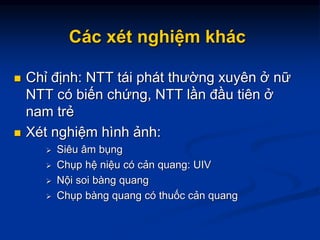 Các xét nghiệm khác
 Chỉ định: NTT tái phát thường xuyên ở nữ
NTT có biến chứng, NTT lần đầu tiên ở
nam trẻ
 Xét nghiệm hình ảnh:
 Siêu âm bụng
 Chụp hệ niệu có cản quang: UIV
 Nội soi bàng quang
 Chụp bàng quang có thuốc cản quang
 