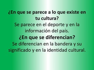 ¿En que se parece a lo que existe en
tu cultura?
Se parece en el deporte y en la
información del país.
¿En que se diferencian?
Se diferencian en la bandera y su
significado y en la identidad cultural.
 