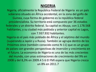 NIGERIA
Nigeria, oficialmente la República Federal de Nigeria es un país
soberano situado en África occidental, en la zona del golfo de
Guinea, cuya forma de gobierno es la república federal
presidencialista. Su territorio está compuesto por 36 estados
federales y un distrito federal. Su capital es Abuya, con 1.178.568
habitantes, y su ciudad más poblada y anterior capital es Lagos,
con 7.937.932 habitantes.
Nigeria es el país más poblado de África y el séptimo del mundo
(superando a Japón y a Rusia). También se agrupa dentro de los
Próximos once (también conocido como N-11) que es un grupo
de países con grandes perspectivas de inversión y crecimiento en
el futuro. La economía de Nigeria es una de las más crecientes
del mundo, con unas estimaciones de crecimiento del 9% en
2008 y del 8,3% en 2009.4 5 6 El FMI espera que Nigeria crezca
un 8% en 2011.7
 