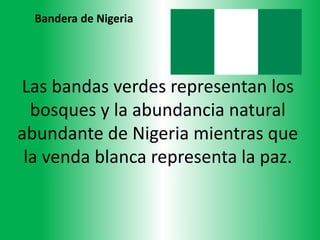 Las bandas verdes representan los
bosques y la abundancia natural
abundante de Nigeria mientras que
la venda blanca representa la paz.
Bandera de Nigeria
 