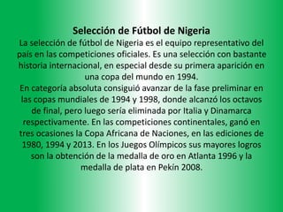 Selección de Fútbol de Nigeria
La selección de fútbol de Nigeria es el equipo representativo del
país en las competiciones oficiales. Es una selección con bastante
historia internacional, en especial desde su primera aparición en
una copa del mundo en 1994.
En categoría absoluta consiguió avanzar de la fase preliminar en
las copas mundiales de 1994 y 1998, donde alcanzó los octavos
de final, pero luego sería eliminada por Italia y Dinamarca
respectivamente. En las competiciones continentales, ganó en
tres ocasiones la Copa Africana de Naciones, en las ediciones de
1980, 1994 y 2013. En los Juegos Olímpicos sus mayores logros
son la obtención de la medalla de oro en Atlanta 1996 y la
medalla de plata en Pekín 2008.
 