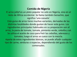 Comida de Nigeria
El arroz jollof es un plato popular no solo en Nigeria, sino en el
resto de África occidental. Se llama también benachin, que
significa ‘una cazuela’.
Este guiso de arroz tiene muchas variantes, derivadas de las
distintas localidades donde gustan de hacer este guiso. Los
ingredientes principales habituales en su preparación son el
arroz, la pasta de tomate, tomate, pimiento verde, cebolla y sal.
Se utiliza el aceite de coco para freír las cebollas, aderezos y
tomates; luego el arroz se cuece con la mezcla.
Aparte de estos ingredientes básicos, se puede añadir cualquier
tipo de carne, verduras o especias, dependiendo del gusto de los
comensales.
 