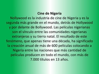 Cine de Nigeria
Nollywood es la industria de cine de Nigeria y es la
segunda más grande en el mundo, detrás de Hollywood
y por delante de Bollywood. Las películas nigerianas
son el vínculo entre las comunidades nigerianas
extranjeras y su tierra natal. El resultado de este
fenómeno, que apenas tiene una década, ha significado
la creación anual de más de 600 películas colocando a
Nigeria entre las naciones que más cantidad de
películas producen en todo el mundo, con más de
7.000 títulos en 13 años.
 