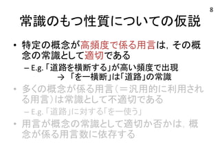 常識のもつ性質についての仮説 
• 特定の概念が高頻度で係る用言は，その概 
念の常識として適切である 
– E.g. 
「道路を横断する」が高い頻度で出現 
→　「をー横断」は「道路」の常識 
• 多くの概念が係る用言（＝汎用的に利用され 
る用言）は常識として不適切である 
– E.g. 
「道路」に対する「をー使う」 
• 用言が概念の常識として適切か否かは，概 
念が係る用言数に依存する 
8 
 