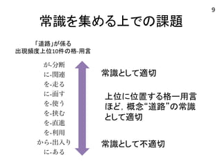 常識を集める上での課題 
与される用言の違い(スコア順上位10 件) 
名詞：道路 
案手法ベースライン1 ベースライン2 提案手法 
生き抜くが-分断が-分断が-分断 
-起こるに-関連に-関連を-走る 
に-存在を-走るを-走るに-面す 
-広めるに-面すに-面すを-挟む 
に-必要を-使うを-使うを-直進 
送り出すを-挟むを-挟むから-出入り 
役に立つを-直進を-直進に-接す 
-役立つを-利用を-利用を-横断 
に-貢献から-出入りから-出入りを-渡る 
-動かすに-あるに-接すが-整備 
上位に位置する格ー用言 
ほど，概念“道路”の常識 
として適切 
名詞：議員 
「道路」が係る 
出現頻度上位10件の格-­‐用言 
常識として適切 
常識として不適切 
9 
 