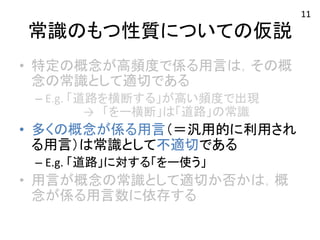 常識のもつ性質についての仮説 
• 特定の概念が高頻度で係る用言は，その概 
念の常識として適切である 
– E.g. 
「道路を横断する」が高い頻度で出現 
→　「をー横断」は「道路」の常識 
• 多くの概念が係る用言（＝汎用的に利用され 
る用言）は常識として不適切である 
– E.g. 
「道路」に対する「をー使う」 
• 用言が概念の常識として適切か否かは，概 
念が係る用言数に依存する 
11 
 