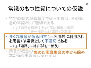 常識のもつ性質についての仮説 
• 特定の概念が高頻度で係る用言は，その概 
念の常識として適切である 
– E.g. 
「道路を横断する」が高い頻度で出現 
→　「をー横断」は「道路」の常識 
• 多くの概念が係る用言（＝汎用的に利用され 
る用言）は常識として不適切である 
– E.g. 
「道路」に対する「をー使う」 
• 用言が概念の常識として適切か否かは，概 
念が係る用言数に依存する 
集めた常識集合の中から除外 
11 
 