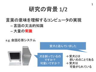 研究の背景 
1/2 
言葉の意味を理解するコンピュータの実現 
– 言語の文法的知識 
– 大量の常識 
e.g. 
会話応答システム 
愛犬と遊んでいました 
犬を飼っているの 
ですか？ 
可愛いですか？ 
→ 
愛犬とは 
1 
　 飼い犬のことである 
→ 
愛犬は 
　 可愛がられている 
 
