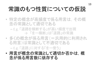 常識のもつ性質についての仮説 
• 特定の概念が高頻度で係る用言は，その概 
念の常識として適切である 
– E.g. 
「道路を横断する」が高い頻度で出現 
→　「をー横断」は「道路」の常識 
• 多くの概念が係る用言（＝汎用的に利用され 
る用言）は常識として不適切である 
– E.g. 
「道路」に対する「をー使う」 
• 用言が概念の常識として適切か否かは，概 
念が係る用言数に依存する 
13 
 
