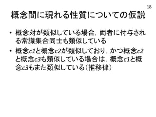 概念間に現れる性質についての仮説 
• 概念対が類似している場合，両者に付与され 
る常識集合同士も類似している 
• 概念c1と概念c2が類似しており，かつ概念c2 
と概念c3も類似している場合は，概念c1と概 
念c3もまた類似している（推移律） 
18 
 