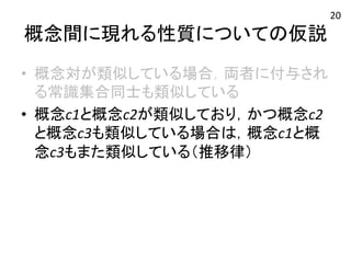 概念間に現れる性質についての仮説 
• 概念対が類似している場合，両者に付与され 
る常識集合同士も類似している 
• 概念c1と概念c2が類似しており，かつ概念c2 
と概念c3も類似している場合は，概念c1と概 
念c3もまた類似している（推移律） 
20 
 