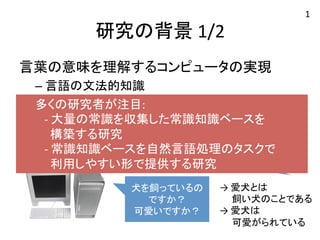 研究の背景 
1/2 
言葉の意味を理解するコンピュータの実現 
– 言語の文法的知識 
– 大量の常識 
e.g. 
会話応答システム 
愛犬と遊んでいました 
犬を飼っているの 
ですか？ 
可愛いですか？ 
→ 
愛犬とは 
1 
　 飼い犬のことである 
→ 
愛犬は 
　 可愛がられている 
　 多くの研究者が注目: 
　 
-­‐ 
大量の常識を収集した常識知識ベースを 
構築する研究 
　 
-­‐ 
常識知識ベースを自然言語処理のタスクで 
利用しやすい形で提供する研究 
 