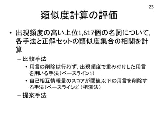 類似度計算の評価 
• 出現頻度の高い上位1,617個の名詞について， 
各手法と正解セットの類似度集合の相関を計 
算 
– 比較手法 
• 用言の削除は行わず，出現頻度で重み付けした用言 
を用いる手法（ベースライン1） 
• 自己相互情報量のスコアが閾値以下の用言を削除す 
る手法（ベースライン2）（相澤法） 
– 提案手法 
23 
 