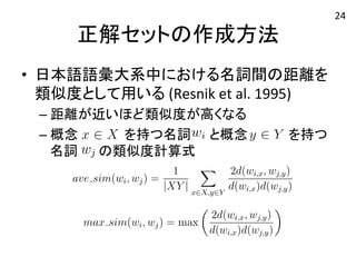 になる．正解セットとして，日本語語彙大系中における名詞ほど類似度が高く，距離が離れているほど類似度が低いとが類似度の指標として有用であるということは，Resnik et al.る． 
大系中においては，1 つの名詞に対し複数の概念が定義され類似度を計算するということは，その名詞が持つ概念集合になる．概念x ∈ X を持つ名詞と，概念y ∈ Y を持つ名計算される． 
ーラス中において複数概念を持つ名詞同士の類似度計算の式は，Jiang et al.たものを用いた．ここでd(wi) とは，根からwi までの深さ，d(wi, wj) とは，になる．正解セットとして大系中における名詞間いほど類似度が高く，距離ほど類似度が低いとしが類似度の指標として有用ことは，Resnik et al.る． 
大系中においては，1 つの数の概念が定義されての類似度を計算するという名詞が持つ概念集合同になる．概念x ∈ X を持wi 概念y ∈ Y を持つ名詞計算される． 
度集合の相関係数を求める．両者の相関が高いほど正しく名詞同士の類似度をいることになる．正解セットとして，日本語語彙大系中における名詞間の距離距離が近いほど類似度が高く，距離が離れているほど類似度が低いとした．シでの距離が類似度の指標として有用であるということは，Resnik et al.40）におられている． 
本語語彙大系中においては，1 つの名詞に対し複数の概念が定義されている．名詞同士の類似度を計算するということは，その名詞つ概念集合同士の類することになる．概念x ∈ X を持つ名詞wi と，概念y ∈ Y を持つ名詞wj の下の式で計算される． 
おいて複数概念を持つ名詞同士の類似度計算の式は，おなる．正解セットとして，日本語語彙大系中における名詞間のほど類似度が高正く解，距セ離がッ離トれのてい作る成ほど方類似法 
度が低いとした類似度の指標として有用であるということは，Resnik et al.40）． 
• 日本語語彙大系中における名詞間の距離を 
系中に類お似いて度はと，し1 てつ用のい名る 
詞に(Resnik 
対し複数et 
のal. 
概1995) 
念が定義されてい類似度を– 計距算離すがる近といいほうどこ類と似は度，がそ高のく名な詞る 
が持つ概念集合同士なる．概– 概念念 x ∈ X を持をつ持名つ詞名詞wi 　と　，と概概念念　y 　∈ 　Y 　 をを持持つつ 
名詞される名． 
詞 
の類似度計算式 
ave sim(wi, wj) = 
1 
|XY | 
! 
x∈X,y∈Y 
2d(wi,x, wj,y) 
d(wi,x)d(wj,y) 
max sim(wi, wj) = max 
" 
2d(wi,x, wj,y) 
d(wi,x)d(wj,y) 
# 
ave sim(wi, wj) = 
1 
XY ! 
x∈X,y∈Y 
2d(wi,x, wj,y) 
d(wi,x)d(wj,y) 
max sim(wi, wj) = max 
" 
2d(wi,x, wj,y) 
d(wi,x)d(wj,y) 
# 
ave sim(wi, wj) = 
1 
|XY | 
! 
x∈X,y∈Y 
2d(wi,x, wj,y) 
d(wi,x)d(wj,y) 
max sim(wi, wj) = max 
" 
2d(wi,x, wj,y) 
d(wi,x)d(wj,y) 
# 
ave sim(wi, wj) = 
1 
|XY | 
! 
x∈X,y∈Y 
2d(wi,x, wj,y) 
d(wi,x)d(wj,y) 
max sim(wi, wj) = max 
" 
2d(wi,x, wj,y) 
d(wi,x)d(wj,y) 
# 
ける名詞間の距離を計算 
度が低いとした．シソーラ 
Resnik et al.40）においても 
が定義されている．そのた 
つ概念集合同士の類似度を 
Y を持つ名詞wj の類似度 
wj,y) 
wj,y) 
(7.1) 
# 
(7.2) 
24 
 