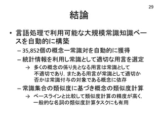 結論 
• 言語処理で利用可能な大規模常識知識ベー 
スを自動的に構築 
– 35,852個の概念ー常識対を自動的に獲得 
– 統計情報を利用し常識として適切な用言を選定 
→　多くの概念の係り先となる用言は常識として 
　　 不適切であり，またある用言が常識として適切か　 
　　 否かは常識付与の対象である概念に依存 
– 常識集合の類似度に基づき概念の類似度計算 
→　ベースラインと比較して類似度計算の精度が高く， 
一般的な名詞の類似度計算タスクにも有用 
29 
 