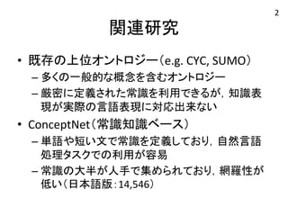 関連研究 
• 既存の上位オントロジー（e.g. 
CYC, 
SUMO） 
– 多くの一般的な概念を含むオントロジー 
– 厳密に定義された常識を利用できるが，知識表 
現が実際の言語表現に対応出来ない 
• ConceptNet（常識知識ベース） 
– 単語や短い文で常識を定義しており，自然言語 
処理タスクでの利用が容易 
– 常識の大半が人手で集められており，網羅性が 
低い（日本語版：14,546） 
2 
 