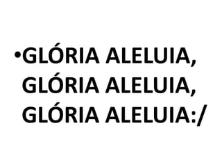 •GLÓRIA ALELUIA,
 GLÓRIA ALELUIA,
 GLÓRIA ALELUIA:/
 
