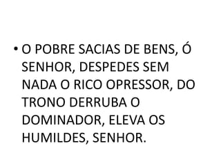 • O POBRE SACIAS DE BENS, Ó
  SENHOR, DESPEDES SEM
  NADA O RICO OPRESSOR, DO
  TRONO DERRUBA O
  DOMINADOR, ELEVA OS
  HUMILDES, SENHOR.
 