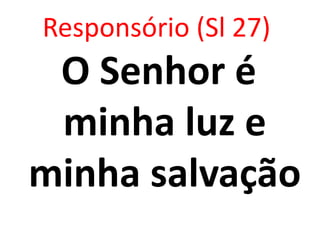 Responsório (Sl 27)
 O Senhor é
 minha luz e
minha salvação
 