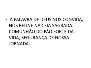 •    A PALAVRA DE DEUS NOS CONVIDA,
    NOS REÚNE NA CEIA SAGRADA.
    COMUNHÃO DO PÃO FORTE DA
    VIDA, SEGURANÇA DE NOSSA
    JORNADA.
 
