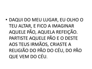 • DAQUI DO MEU LUGAR, EU OLHO O
  TEU ALTAR, E FICO A IMAGINAR
  AQUELE PÃO, AQUELA REFEIÇÃO.
  PARTISTE AQUELE PÃO E O DESTE
  AOS TEUS IRMÃOS, CRIASTE A
  RELIGIÃO DO PÃO DO CÉU, DO PÃO
  QUE VEM DO CÉU.
 