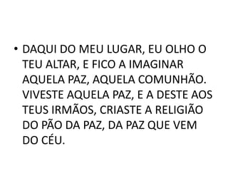 • DAQUI DO MEU LUGAR, EU OLHO O
  TEU ALTAR, E FICO A IMAGINAR
  AQUELA PAZ, AQUELA COMUNHÃO.
  VIVESTE AQUELA PAZ, E A DESTE AOS
  TEUS IRMÃOS, CRIASTE A RELIGIÃO
  DO PÃO DA PAZ, DA PAZ QUE VEM
  DO CÉU.
 