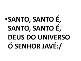 •SANTO, SANTO É,
 SANTO, SANTO É,
 DEUS DO UNIVERSO
 Ó SENHOR JAVÉ:/
 