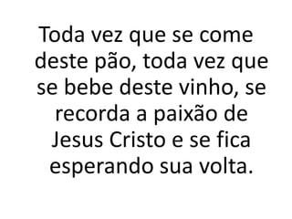 Toda vez que se come
deste pão, toda vez que
se bebe deste vinho, se
  recorda a paixão de
 Jesus Cristo e se fica
 esperando sua volta.
 