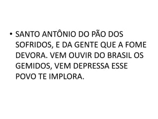 • SANTO ANTÔNIO DO PÃO DOS
  SOFRIDOS, E DA GENTE QUE A FOME
  DEVORA. VEM OUVIR DO BRASIL OS
  GEMIDOS, VEM DEPRESSA ESSE
  POVO TE IMPLORA.
 