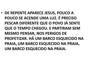• DE REPENTE APARECE JESUS, POUCO A
  POUCO SE ACENDE UMA LUZ. É PRECISO
  PESCAR DIFERENTE QUE O POVO JÁ SENTE
  QUE O TEMPO CHEGOU. E PARTIRAM SEM
  MESMO PENSAR, NOS PERIGOS DE
  PROFETIZAR. HÁ UM BARCO ESQUECIDO NA
  PRAIA, UM BARCO ESQUECIDO NA PRAIA,
  UM BARCO ESQUECIDO NA PRAIA.
 