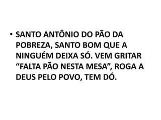 • SANTO ANTÔNIO DO PÃO DA
  POBREZA, SANTO BOM QUE A
  NINGUÉM DEIXA SÓ. VEM GRITAR
  “FALTA PÃO NESTA MESA”, ROGA A
  DEUS PELO POVO, TEM DÓ.
 