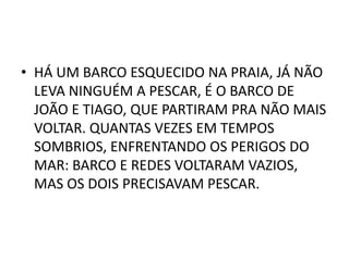 • HÁ UM BARCO ESQUECIDO NA PRAIA, JÁ NÃO
  LEVA NINGUÉM A PESCAR, É O BARCO DE
  JOÃO E TIAGO, QUE PARTIRAM PRA NÃO MAIS
  VOLTAR. QUANTAS VEZES EM TEMPOS
  SOMBRIOS, ENFRENTANDO OS PERIGOS DO
  MAR: BARCO E REDES VOLTARAM VAZIOS,
  MAS OS DOIS PRECISAVAM PESCAR.
 