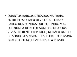 • QUANTOS BARCOS DEIXADOS NA PRAIA,
  ENTRE ELES O MEU DEVE ESTAR. ERA O
  BARCO DOS SONHOS QUE EU TINHA, MAS
  EUE NUNCA DEIXEI DE SONHAR. QUANTAS
  VEZES ENFRENTEI O PERIGO, NO MEU BARCO
  DE SONHO A SINGRAR. JESUS CRISTO REMAVA
  COMIGO. EU NO LEME E JESUS A REMAR.
 