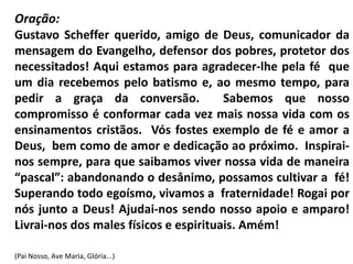 Oração:
Gustavo Scheffer querido, amigo de Deus, comunicador da
mensagem do Evangelho, defensor dos pobres, protetor dos
necessitados! Aqui estamos para agradecer-lhe pela fé que
um dia recebemos pelo batismo e, ao mesmo tempo, para
pedir a graça da conversão.             Sabemos que nosso
compromisso é conformar cada vez mais nossa vida com os
ensinamentos cristãos. Vós fostes exemplo de fé e amor a
Deus, bem como de amor e dedicação ao próximo. Inspirai-
nos sempre, para que saibamos viver nossa vida de maneira
“pascal”: abandonando o desânimo, possamos cultivar a fé!
Superando todo egoísmo, vivamos a fraternidade! Rogai por
nós junto a Deus! Ajudai-nos sendo nosso apoio e amparo!
Livrai-nos dos males físicos e espirituais. Amém!

(Pai Nosso, Ave Maria, Glória...)
 