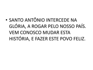 • SANTO ANTÔNIO INTERCEDE NA
  GLÓRIA, A ROGAR PELO NOSSO PAÍS.
  VEM CONOSCO MUDAR ESTA
  HISTÓRIA, E FAZER ESTE POVO FELIZ.
 