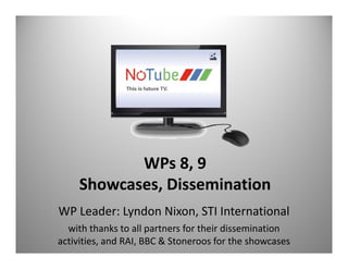 WPs 8, 9
     Showcases, Dissemination
     Showcases Dissemination
WP Leader: Lyndon Nixon, STI International
  with thanks to all partners for their dissemination  
activities, and RAI, BBC & Stoneroos for the showcases
 