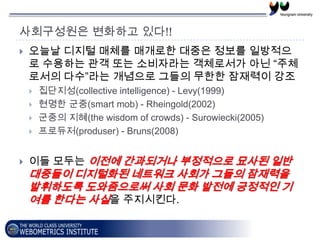 사회구성원은 변화하고 있다!!
   오늘날 디지털 매체를 매개로한 대중은 정보를 일방적으
    로 수용하는 관객 또는 소비자라는 객체로서가 아닌 “주체
    로서의 다수”라는 개념으로 그들의 무한한 잠재력이 강조
       집단지성(collective intelligence) - Levy(1999)
       현명한 군중(smart mob) - Rheingold(2002)
       군중의 지혜(the wisdom of crowds) - Surowiecki(2005)
       프로듀저(produser) - Bruns(2008)


   이들 모두는 이전에 간과되거나 부정적으로 묘사된 일반
    대중들이 디지털화된 네트워크 사회가 그들의 잠재력을
    발휘하도록 도와줌으로써 사회 문화 발전에 긍정적인 기
    여를 한다는 사실을 주지시킨다.
 