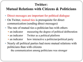 Twitter:
 Mutual Relations with Citizens & Politicians
 Direct messages are important for political dialogue
 On Twitter, mutual ties is prerequisite for direct
  communication (sending direct messages)
 The rate of mutual ties a politician has with others
   an indicator   measuring the degree of political deliberation
   an indicator   Twitter as a political platform
   an indicator   how interactive a politician/political party
 Nearly all political parties had more mutual relations with
  politicians than with citizens
     the communication among politicians was stronger
 