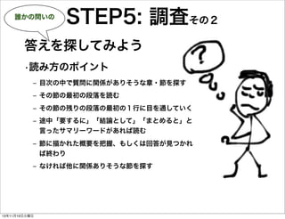 誰かの問いの

STEP5: 調査その２

答えを探してみよう
•読み方のポイント
‒ 目次の中で質問に関係がありそうな章・節を探す
‒ その節の最初の段落を読む
‒ その節の残りの段落の最初の１行に目を通していく
‒ 途中「要するに」「結論として」「まとめると」と
言ったサマリーワードがあれば読む
‒ 節に描かれた概要を把握、もしくは回答が見つかれ
ば終わり
‒ なければ他に関係ありそうな節を探す

13年11月19日火曜日

 
