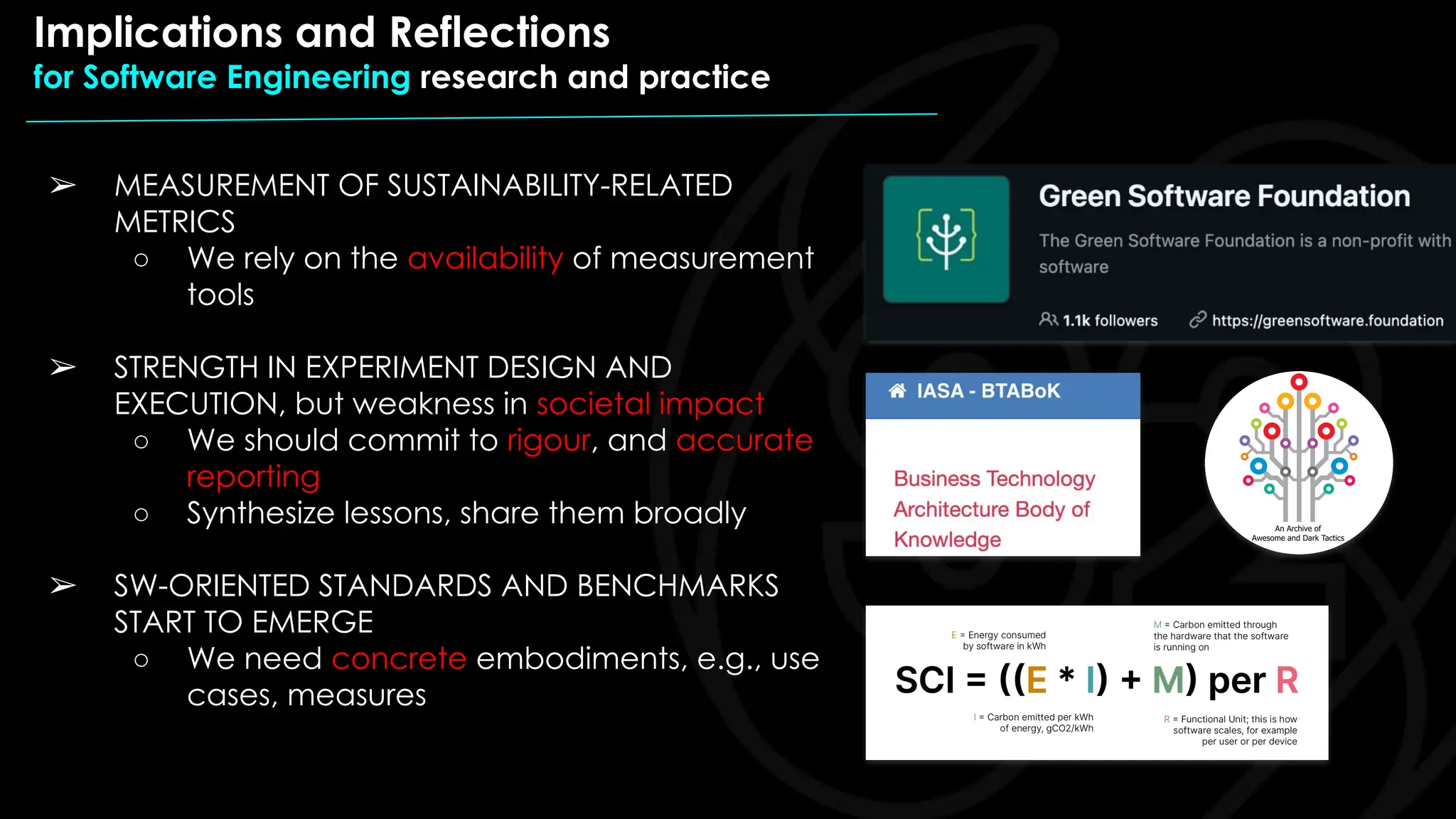 ➢ MEASUREMENT OF SUSTAINABILITY-RELATED
METRICS
○ We rely on the availability of measurement
tools
➢ STRENGTH IN EXPERIMENT DESIGN AND
EXECUTION, but weakness in societal impact
○ We should commit to rigour, and accurate
reporting
○ Synthesize lessons, share them broadly
➢ SW-ORIENTED STANDARDS AND BENCHMARKS
START TO EMERGE
○ We need concrete embodiments, e.g., use
cases, measures
Implications and Reflections
for Software Engineering research and practice
 