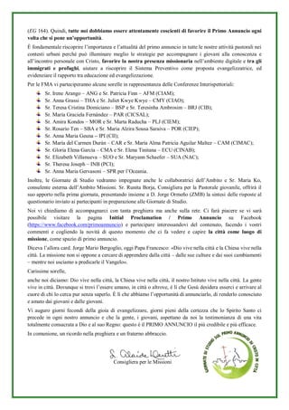 (EG 164). Quindi, tutte noi dobbiamo essere attentamente coscienti di favorire il Primo Annuncio ogni
volta che si pone un’opportunità.
È fondamentale riscoprire l’importanza e l’attualità del primo annuncio in tutte le nostre attività pastorali nei
contesti urbani perché può illuminare meglio le strategie per accompagnare i giovani alla conoscenza e
all’incontro personale con Cristo, favorire la nostra presenza missionaria nell’ambiente digitale e tra gli
immigrati e profughi, aiutare a riscoprire il Sistema Preventivo come proposta evangelizzatrice, ed
evidenziare il rapporto tra educazione ed evangelizzazione.
Per le FMA vi parteciperanno alcune sorelle in rappresentanza delle Conferenze Interispettoriali:
Sr. Irene Arango – ANG e Sr. Patricia Finn – AFM (CIAM);
Sr. Anna Grassi – THA e Sr. Juliet Kwye Kwye – CMY (CIAO);
Sr. Teresa Cristina Domiciano – BSP e Sr. Teresinha Ambrosim – BRJ (CIB);
Sr. María Graciela Fernández – PAR (CICSAL);
Sr. Amira Kondos – MOR e Sr. Marta Raducha – PLJ (CIEM);
Sr. Rosario Ten – SBA e Sr. Maria Alzira Sousa Saraiva – POR (CIEP);
Sr. Anna Maria Geuna – IPI (CII);
Sr. María del Carmen Durán – CAR e Sr. María Alma Patricia Aguilar Maltez – CAM (CIMAC);
Sr. Gloria Elena García – CMA e Sr. Elena Tinitana – ECU (CINAB);
Sr. Elizabeth Villanueva – SUO e Sr. Maryann Schaefer – SUA (NAC);
Sr. Theresa Joseph – INB (PCI);
Sr. Anna Maria Gervasoni – SPR per l’Oceania.
Inoltre, le Giornate di Studio vedranno impegnate anche le collaboratrici dell’Ambito e Sr. Maria Ko,
consulente esterna dell’Ambito Missioni. Sr. Runita Borja, Consigliera per la Pastorale giovanile, offrirà il
suo apporto nella prima giornata, presentando insieme a D. Jorge Ormeño (ZMB) la sintesi delle risposte al
questionario inviato ai partecipanti in preparazione alle Giornate di Studio.
Noi vi chiediamo di accompagnarci con tanta preghiera ma anche sulla rete. Ci farà piacere se vi sarà
possibile visitare la pagina Initial Proclamation / Primo Annuncio su Facebook
(https://www.facebook.com/primoannuncio) e partecipare interessandovi del contenuto, facendo i vostri
commenti e cogliendo la novità di questo momento che ci fa vedere e capire la città come luogo di
missione, come spazio di primo annuncio.
Diceva l’allora card. Jorge Mario Bergoglio, oggi Papa Francesco: «Dio vive nella città e la Chiesa vive nella
città. La missione non si oppone a cercare di apprendere dalla città – dalle sue culture e dai suoi cambiamenti
– mentre noi usciamo a predicarle il Vangelo».
Carissime sorelle,
anche noi diciamo: Dio vive nella città, la Chiesa vive nella città, il nostro Istituto vive nella città. La gente
vive in città. Dovunque si trovi l’essere umano, in città o altrove, è lì che Gesù desidera esserci e arrivare al
cuore di chi lo cerca pur senza saperlo. È lì che abbiamo l’opportunità di annunciarlo, di renderlo conosciuto
e amato dai giovani e dalle giovani.
Vi auguro giorni fecondi della gioia di evangelizzare, giorni pieni della certezza che lo Spirito Santo ci
precede in ogni nostro annuncio e che la gente, i giovani, aspettano da noi la testimonianza di una vita
totalmente consacrata a Dio e al suo Regno: questo è il PRIMO ANNUNCIO il più credibile e più efficace.
In comunione, un ricordo nella preghiera e un fraterno abbraccio.
Consigliera per le Missioni
 