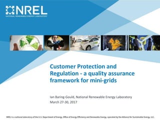 Customer Protection and
Regulation - a quality assurance
framework for mini-grids
Ian Baring-Gould, National Renewable Energy Laboratory
March 27-30, 2017
 