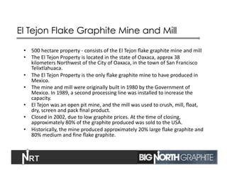 El Tejon Flake Graphite Mine and Mill
•  500	
  hectare	
  property	
  -­‐	
  consists	
  of	
  the	
  El	
  Tejon	
  ﬂake	
  graphite	
  mine	
  and	
  mill	
  	
  
•  The	
  El	
  Tejon	
  Property	
  is	
  located	
  in	
  the	
  state	
  of	
  Oaxaca,	
  approx	
  38	
  
kilometers	
  Northwest	
  of	
  the	
  City	
  of	
  Oaxaca,	
  in	
  the	
  town	
  of	
  San	
  Francisco	
  
Telixtlahuaca.	
  	
  
•  The	
  El	
  Tejon	
  Property	
  is	
  the	
  only	
  ﬂake	
  graphite	
  mine	
  to	
  have	
  produced	
  in	
  
Mexico.	
  	
  
•  The	
  mine	
  and	
  mill	
  were	
  originally	
  built	
  in	
  1980	
  by	
  the	
  Government	
  of	
  
Mexico.	
  In	
  1989,	
  a	
  second	
  processing	
  line	
  was	
  installed	
  to	
  increase	
  the	
  
capacity.	
  	
  
•  El	
  Tejon	
  was	
  an	
  open	
  pit	
  mine,	
  and	
  the	
  mill	
  was	
  used	
  to	
  crush,	
  mill,	
  ﬂoat,	
  
dry,	
  screen	
  and	
  pack	
  ﬁnal	
  product.	
  	
  
•  Closed	
  in	
  2002,	
  due	
  to	
  low	
  graphite	
  prices.	
  At	
  the	
  Jme	
  of	
  closing,	
  
approximately	
  80%	
  of	
  the	
  graphite	
  produced	
  was	
  sold	
  to	
  the	
  USA.	
  
•  Historically,	
  the	
  mine	
  produced	
  approximately	
  20%	
  large	
  ﬂake	
  graphite	
  and	
  
80%	
  medium	
  and	
  ﬁne	
  ﬂake	
  graphite.	
  
12	
  
 