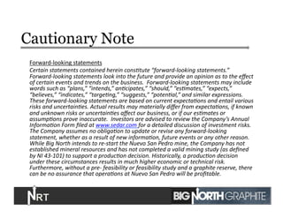 Cautionary Note
Forward-­‐looking	
  statements	
  
Certain	
  statements	
  contained	
  herein	
  cons/tute	
  “forward-­‐looking	
  statements.”	
  	
  
Forward-­‐looking	
  statements	
  look	
  into	
  the	
  future	
  and	
  provide	
  an	
  opinion	
  as	
  to	
  the	
  eﬀect	
  
of	
  certain	
  events	
  and	
  trends	
  on	
  the	
  business.	
  	
  Forward-­‐looking	
  statements	
  may	
  include	
  
words	
  such	
  as	
  “plans,”	
  “intends,”	
  an/cipates,”	
  “should,”	
  “es/mates,”	
  “expects,”	
  
“believes,”	
  “indicates,”	
  “targe/ng,”	
  “suggests,”	
  “poten/al,”	
  and	
  similar	
  expressions.	
  	
  
These	
  forward-­‐looking	
  statements	
  are	
  based	
  on	
  current	
  expecta/ons	
  and	
  entail	
  various	
  
risks	
  and	
  uncertain/es.	
  Actual	
  results	
  may	
  materially	
  diﬀer	
  from	
  expecta/ons,	
  if	
  known	
  
and	
  unknown	
  risks	
  or	
  uncertain/es	
  aﬀect	
  our	
  business,	
  or	
  if	
  our	
  es/mates	
  or	
  
assump/ons	
  prove	
  inaccurate.	
  	
  Investors	
  are	
  advised	
  to	
  review	
  the	
  Company’s	
  Annual	
  
Informa/on	
  Form	
  ﬁled	
  at	
  www.sedar.com	
  for	
  a	
  detailed	
  discussion	
  of	
  investment	
  risks.	
  
The	
  Company	
  assumes	
  no	
  obliga/on	
  to	
  update	
  or	
  revise	
  any	
  forward-­‐looking	
  
statement,	
  whether	
  as	
  a	
  result	
  of	
  new	
  informa/on,	
  future	
  events	
  or	
  any	
  other	
  reason.	
  
While	
  Big	
  North	
  intends	
  to	
  re-­‐start	
  the	
  Nuevo	
  San	
  Pedro	
  mine,	
  the	
  Company	
  has	
  not	
  
established	
  mineral	
  resources	
  and	
  has	
  not	
  completed	
  a	
  valid	
  mining	
  study	
  (as	
  deﬁned	
  
by	
  NI	
  43-­‐101)	
  to	
  support	
  a	
  produc/on	
  decision.	
  Historically,	
  a	
  produc/on	
  decision	
  
under	
  these	
  circumstances	
  results	
  in	
  much	
  higher	
  economic	
  or	
  technical	
  risk.	
  
Furthermore,	
  without	
  a	
  pre-­‐	
  feasibility	
  or	
  feasibility	
  study	
  and	
  a	
  graphite	
  reserve,	
  there	
  
can	
  be	
  no	
  assurance	
  that	
  opera/ons	
  at	
  Nuevo	
  San	
  Pedro	
  will	
  be	
  proﬁtable.	
  
2	
  
 