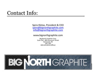 Contact Info:
Spiro	
  Kletas,	
  President	
  &	
  CEO	
  
spiro@bignorthgraphite.com	
  	
  
info@bignorthgraphite.com	
  
www.bignorthgraphite.com	
  
Big	
  North	
  Graphite	
  Corp.	
  
Suite	
  350	
  -­‐	
  885	
  Dunsmuir	
  Street	
  
Vancouver,	
  BC	
  
V6C	
  1N5	
  
604.629.8220	
  (Oﬃce)	
  
22	
  
 