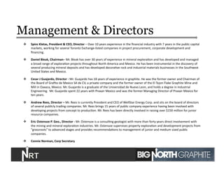 Management & Directors
  Spiro	
  Kletas,	
  President	
  &	
  CEO,	
  Director	
  –	
  Over	
  10	
  years	
  experience	
  in	
  the	
  ﬁnancial	
  industry	
  with	
  7	
  years	
  in	
  the	
  public	
  capital	
  
markets,	
  working	
  for	
  several	
  Toronto	
  Exchange-­‐listed	
  companies	
  in	
  project	
  procurement,	
  corporate	
  development	
  and	
  
ﬁnancing.	
  	
  	
  
  Daniel	
  Bleak,	
  Chairman–	
  Mr.	
  Bleak	
  has	
  over	
  30	
  years	
  of	
  experience	
  in	
  mineral	
  exploraJon	
  and	
  has	
  developed	
  and	
  managed	
  
a	
  broad	
  range	
  of	
  exploraJon	
  projects	
  throughout	
  North	
  America	
  and	
  Mexico.	
  He	
  has	
  been	
  instrumental	
  in	
  the	
  discovery	
  of	
  
several	
  producing	
  mineral	
  deposits	
  and	
  has	
  developed	
  decoraJve	
  rock	
  and	
  industrial	
  materials	
  businesses	
  in	
  the	
  Southwest	
  
United	
  States	
  and	
  Mexico.	
  	
  
  Cesar	
  J	
  Guajardo,	
  Director	
  -­‐	
  Mr.	
  Guajardo	
  has	
  18	
  years	
  of	
  experience	
  in	
  graphite.	
  He	
  was	
  the	
  former	
  owner	
  and	
  Chairman	
  of	
  
the	
  Board	
  of	
  Graﬁto	
  de	
  Mexico	
  SA	
  de	
  CV,	
  a	
  private	
  company	
  and	
  the	
  former	
  owner	
  of	
  the	
  El	
  Tejon	
  Flake	
  Graphite	
  Mine	
  and	
  
Mill	
  in	
  Oaxaca,	
  Mexico.	
  Mr.	
  Guajardo	
  is	
  a	
  graduate	
  of	
  the	
  Universidad	
  de	
  Nuevo	
  Leon,	
  and	
  holds	
  a	
  degree	
  in	
  Industrial	
  
Engineering.	
  	
  Mr.	
  Guajardo	
  spent	
  22	
  years	
  with	
  Praxair	
  Mexico	
  and	
  was	
  the	
  former	
  Managing	
  Director	
  of	
  Praxair	
  Mexico	
  for	
  
ten	
  years.	
  	
  
  Andrew	
  Rees,	
  Director	
  –	
  Mr.	
  Rees	
  is	
  currently	
  President	
  and	
  CEO	
  of	
  WellStar	
  Energy	
  Corp.	
  and	
  sits	
  on	
  the	
  board	
  of	
  directors	
  
of	
  several	
  publicly	
  trading	
  companies.	
  Mr.	
  Rees	
  brings	
  15	
  years	
  of	
  public	
  company	
  experience	
  having	
  been	
  involved	
  with	
  
developing	
  projects	
  from	
  concept	
  to	
  producJon.	
  Mr.	
  Rees	
  has	
  been	
  directly	
  involved	
  in	
  raising	
  over	
  $150	
  million	
  for	
  junior	
  
resource	
  companies.	
  
  Eric	
  Ostensoe	
  P.	
  Geo.,	
  Director	
  -­‐	
  Mr.	
  Ostensoe	
  is	
  a	
  consulJng	
  geologist	
  with	
  more	
  than	
  forty	
  years	
  direct	
  involvement	
  with	
  
the	
  mining	
  and	
  mineral	
  exploraJon	
  industries.	
  Mr.	
  Ostensoe	
  supervises	
  property	
  exploraJon	
  and	
  development	
  projects	
  from	
  
"grassroots"	
  to	
  advanced	
  stages	
  and	
  provides	
  recommendaJons	
  to	
  management	
  of	
  junior	
  and	
  medium	
  sized	
  public	
  
companies.	
  
  Connie	
  Norman,	
  Corp	
  Secretary	
  
3	
  
 