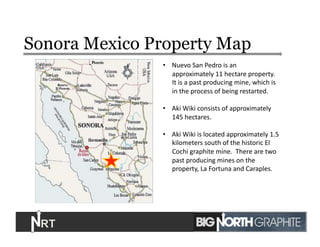 Sonora Mexico Property Map
7	
  
•  Nuevo	
  San	
  Pedro	
  is	
  an	
  
approximately	
  11	
  hectare	
  property.	
  
It	
  is	
  a	
  past	
  producing	
  mine,	
  which	
  is	
  
in	
  the	
  process	
  of	
  being	
  restarted.	
  
•  Aki	
  Wiki	
  consists	
  of	
  approximately	
  
145	
  hectares.	
  
•  Aki	
  Wiki	
  is	
  located	
  approximately	
  1.5	
  
kilometers	
  south	
  of	
  the	
  historic	
  El	
  
Cochi	
  graphite	
  mine.	
  	
  There	
  are	
  two	
  
past	
  producing	
  mines	
  on	
  the	
  
property,	
  La	
  Fortuna	
  and	
  Caraples.	
  	
  
 