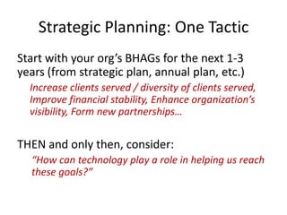 Strategic Planning: One Tactic
Start with your org’s BHAGs for the next 1-3
years (from strategic plan, annual plan, etc.)
Increase clients served / diversity of clients served,
Improve financial stability, Enhance organization’s
visibility, Form new partnerships…
THEN and only then, consider:
“How can technology play a role in helping us reach
these goals?”
 